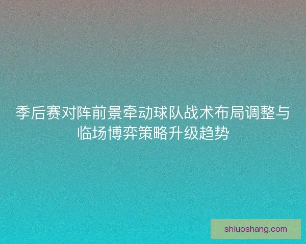 季后赛对阵前景牵动球队战术布局调整与临场博弈策略升级趋势